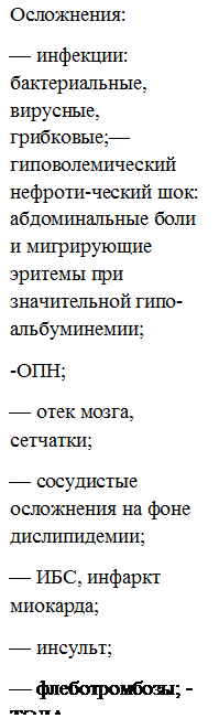 Подпись: Осложнения:
— инфекции: бактериальные, вирусные, грибковые;— гиповолемический нефроти-ческий шок: абдоминальные боли и мигрирующие эритемы при значительной гипо-альбуминемии;
-ОПН;
— отек мозга, сетчатки;
— сосудистые осложнения на фоне дислипидемии;
— ИБС, инфаркт миокарда;
— инсульт;
— флеботромбозы; -ТЭЛА 
 
