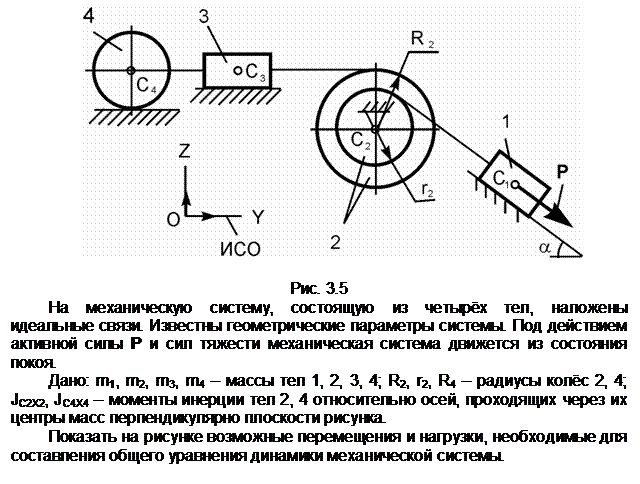Подпись:  

Рис. 3.5
На механическую систему, состоящую из четырёх тел, наложены  идеаль-ные связи. Известны геометрические параметры системы. Под действием актив-ной силы Р и сил тяжести механическая система движется из состояния покоя.
Дано: m1, m2, m3, m4 – массы тел 1, 2, 3, 4; R2, r2, R4 – радиусы колёс 2, 4;  JС2Х2, JС4Х4 – моменты инерции тел 2, 4 относительно осей, проходящих через их центры масс перпендикулярно плоскости рисунка.
Показать на рисунке возможные перемещения и нагрузки, необходимые для составления общего уравнения динамики механической системы.
