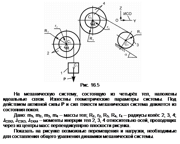 Подпись:  
Рис. 16.5

На механическую систему, состоящую из четырёх тел, наложены идеаль-ные связи. Известны геометрические параметры системы. Под действием ак-тивной силы Р и сил тяжести механическая система движется из состояния по-коя.
Дано: m1, m2, m3, m4 – массы тел; R2, r2, R3, R4, r4 – радиусы колёс 2, 3, 4;  JС2Х2, JС3Х3, JC4X4 – моменты инерции тел 2, 3, 4 относительно осей, проходящих через их центры масс перпендикулярно плоскости рисунка.
Показать на рисунке возможные перемещения и нагрузки, необходимые для составления общего уравнения динамики механической системы.
