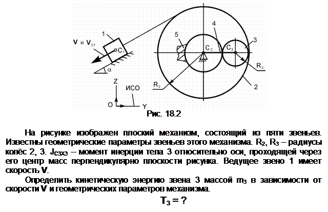 Подпись:  
Рис. 18.2

На рисунке изображен плоский механизм, состоящий из пяти звеньев. Известны геометрические параметры звеньев этого механизма. R2, R3 – радиусы колёс 2, 3. JС3Х3 – момент инерции тела 3 относительно оси, проходящей через его центр масс перпендикулярно плоскости рисунка. Ведущее звено 1 имеет ско-рость V.
Определить кинетическую энергию звена 3 массой m3 в зависимости от скорости V и геометрических параметров механизма.
Т3 = ?
