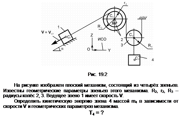 Подпись:  

Рис. 19.2

На рисунке изображен плоский механизм, состоящий из четырёх звеньев. Известны геометрические параметры звеньев этого механизма. R2, r2, R3 – ра-диусы колёс 2, 3. Ведущее звено 1 имеет скорость V.
Определить кинетическую энергию звена 4 массой m4 в зависимости от скорости V и геометрических параметров механизма.
Т4 = ?
